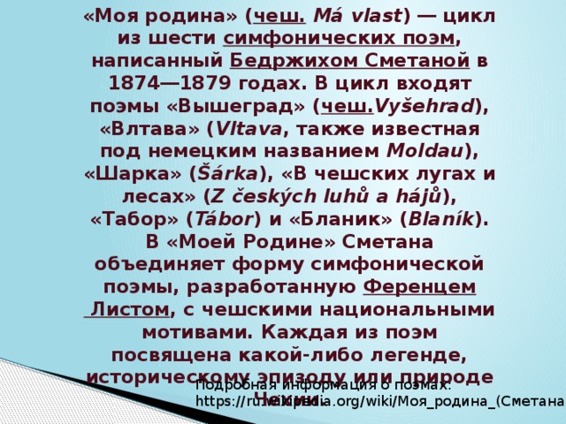«Моя родина» ( чеш .   Má vlast ) ― цикл из шести  симфонических поэм , написанный  Бедржихом Сметаной  в 1874―1879 годах. В цикл входят поэмы «Вышеград» ( чеш. Vyšehrad ), «Влтава» ( Vltava , также известная под немецким названием  Moldau ), «Шарка» ( Šárka ), «В чешских лугах и лесах» ( Z českých luhů a hájů ), «Табор» ( Tábor ) и «Бланик» ( Blaník ). В «Моей Родине» Сметана объединяет форму симфонической поэмы, разработанную  Ференцем Листом , с чешскими национальными мотивами. Каждая из поэм посвящена какой-либо легенде, историческому эпизоду или природе Чехии. Подробная информация о поэмах: https://ru.wikipedia.org/wiki/Моя_родина_(Сметана) 