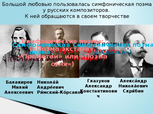 Большой любовью пользовалась симфоническая поэма у русских композиторов. К ней обращаются в своем творчестве Симфонические поэмы: («Поэма экстаза», «Прометей» или «Поэма огня») Симфонические поэмы: («Русь», «В Чехии», «Тамара»)   Симфоническая поэма: Симфоническая поэма: («Сказка») («Стенька Разин») Глазунов Алекса́ндр Никола́евич Скря́бин Александр Константинович Никола́й Андре́евич Ри́мский-Ко́рсаков Балакирев  Милий Алексеевич 