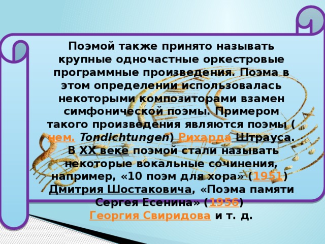 Поэмой также принято называть крупные одночастные оркестровые программные произведения. Поэма в этом определении использовалась некоторыми композиторами взамен симфонической поэмы. Примером такого произведения являются поэмы ( нем.   Tondichtungen )  Рихарда Штрауса .  В  XX веке  поэмой стали называть некоторые вокальные сочинения, например, «10 поэм для хора» ( 1951 )  Дмитрия Шостаковича , «Поэма памяти Сергея Есенина» ( 1956 )  Георгия Свиридова  и т. д. 