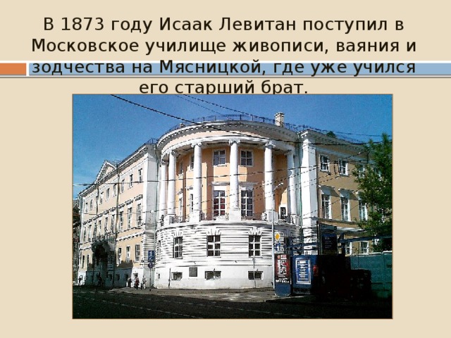 В 1873 году Исаак Левитан поступил в Московское училище живописи, ваяния и зодчества на Мясницкой, где уже учился его старший брат. 