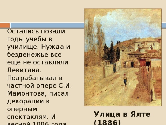 Остались позади годы учебы в училище. Нужда и безденежье все еще не оставляли Левитана. Подрабатывал в частной опере С.И. Мамонтова, писал декорации к оперным спектаклям. И весной 1886 года на заработанные деньги уехал в Крым, где писал этюды. Улица в Ялте (1886)  
