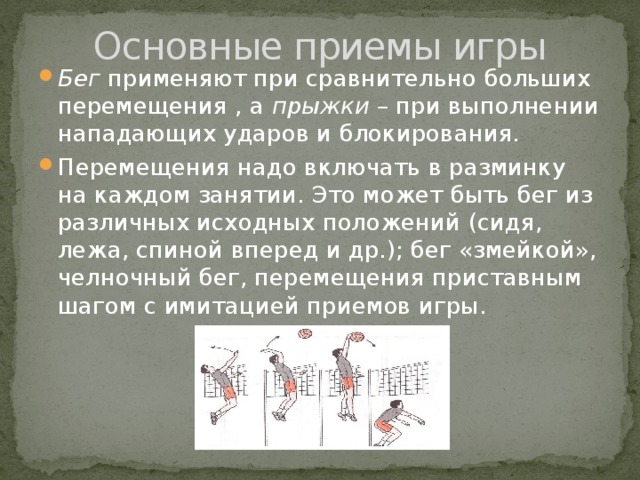 Основные приемы игры Бег применяют при сравнительно больших перемещения , а прыжки – при выполнении нападающих ударов и блокирования. Перемещения надо включать в разминку на каждом занятии. Это может быть бег из различных исходных положений (сидя, лежа, спиной вперед и др.); бег «змейкой», челночный бег, перемещения приставным шагом с имитацией приемов игры. 