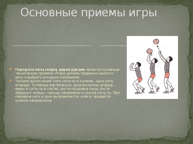 Основные приемы игры Передача мяча сверху двумя руками является основным техническим приемом. Игрок должен правильно выйти к мячу и выбрать исходное положение. Техника выполнения: ноги согнуты в коленях, одна нога впереди. Туловище вертикально, руки вынесены вперед-вверх и согнуты в локтях, кисти на уровне лица. Кисти образуют «ковш», пальцы напряжены и слегка согнуты. При передаче ноги и руки выпрямляются, и мячу придается нужное направление. 