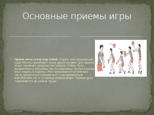 Основные приемы игры Прием мяча снизу над собой. Подачу или нападающий удар обычно принимают снизу двумя руками. Для приема игрок занимает среднюю или низкую стойку. Руки выпрямлены и опущены, кисти соединены «кулак в кулак» или «ладонь в ладонь». Мяч принимается на нижнюю часть предплечья («манжеты») с одновременным разгибанием ног и туловища вперед-вверх. Прямые руки поднимаются до уровня груди. 