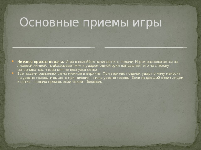 Основные приемы игры Нижняя прямая подача.  Игра в волейбол начинается с подачи. Игрок располагается за лицевой линией, подбрасывает мяч и ударом одной руки направляет его на сторону соперника так, чтобы мяч не коснулся сетки Все подачи разделяются на нижние и верхние. При верхних подачах удар по мячу наносят на уровне головы и выше, а при нижних – ниже уровня головы. Если подающий стоит лицом к сетке – подача прямая, если боком – боковая. 
