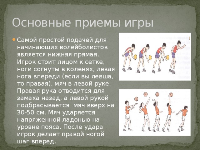 Основные приемы игры Самой простой подачей для начинающих волейболистов является нижняя прямая. Игрок стоит лицом к сетке, ноги согнуты в коленях, левая нога впереди (если вы левша, то правая), мяч в левой руке. Правая рука отводится для замаха назад, а левой рукой подбрасывается мяч вверх на 30-50 см. Мяч ударяется напряженной ладонью на уровне пояса. После удара игрок делает правой ногой шаг вперед. 