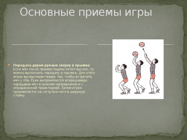 Основные приемы игры Передача двумя руками сверху в прыжке . Если мяч после приема подачи летит высоко, то можно выполнить передачу в прыжке. Для этого игрок выпрыгивает вверх так, чтобы встретить мяч у лба. Руки выпрямляются вперед-вверх, передавая мяч в нужном направлении и с определенной траекторией. Затем игрок приземляется на согнутые ноги в широкую стойку. 