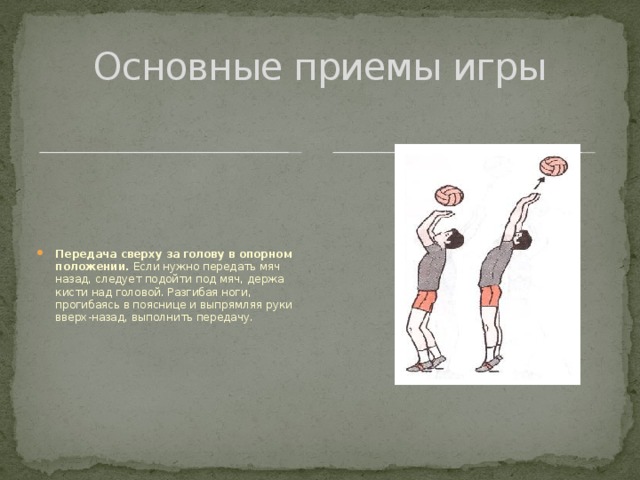 Основные приемы игры Передача сверху за голову в опорном положении. Если нужно передать мяч назад, следует подойти под мяч, держа кисти над головой. Разгибая ноги, прогибаясь в пояснице и выпрямляя руки вверх-назад, выполнить передачу. 