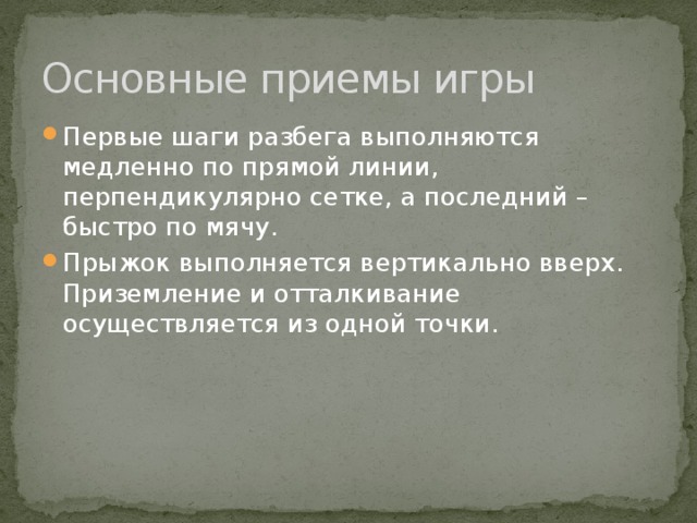 Основные приемы игры Первые шаги разбега выполняются медленно по прямой линии, перпендикулярно сетке, а последний – быстро по мячу. Прыжок выполняется вертикально вверх. Приземление и отталкивание осуществляется из одной точки. 