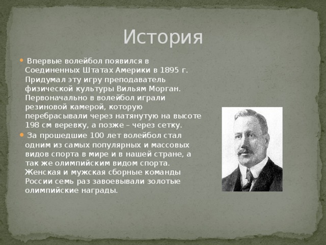История  Впервые волейбол появился в Соединенных Штатах Америки в 1895 г. Придумал эту игру преподаватель физической культуры Вильям Морган. Первоначально в волейбол играли резиновой камерой, которую перебрасывали через натянутую на высоте 198 см веревку, а позже – через сетку.  За прошедшие 100 лет волейбол стал одним из самых популярных и массовых видов спорта в мире и в нашей стране, а так же олимпийским видом спорта. Женская и мужская сборные команды России семь раз завоевывали золотые олимпийские награды. 