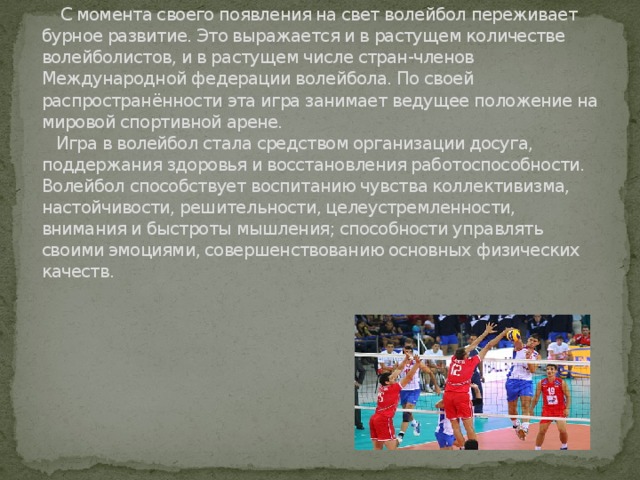  С момента своего появления на свет волейбол переживает бурное развитие. Это выражается и в растущем количестве волейболистов, и в растущем числе стран-членов Международной федерации волейбола. По своей распространённости эта игра занимает ведущее положение на мировой спортивной арене.  Игра в волейбол стала средством организации досуга, поддержания здоровья и восстановления работоспособности. Волейбол способствует воспитанию чувства коллективизма, настойчивости, решительности, целеустремленности, внимания и быстроты мышления; способности управлять своими эмоциями, совершенствованию основных физических качеств.   