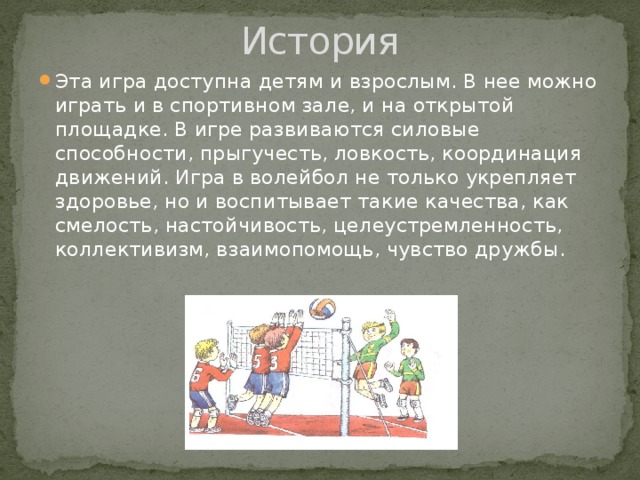 История Эта игра доступна детям и взрослым. В нее можно играть и в спортивном зале, и на открытой площадке. В игре развиваются силовые способности, прыгучесть, ловкость, координация движений. Игра в волейбол не только укрепляет здоровье, но и воспитывает такие качества, как смелость, настойчивость, целеустремленность, коллективизм, взаимопомощь, чувство дружбы. 