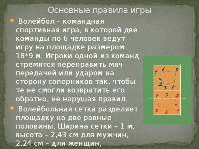 Основные правила игры  Волейбол – командная спортивная игра, в которой две команды по 6 человек ведут игру на площадке размером 18*9 м. Игроки одной из команд стремятся переправить мяч передачей или ударом на сторону соперников так, чтобы те не смогли возвратить его обратно, не нарушая правил.  Волейбольная сетка разделяет площадку на две равные половины. Ширина сетки – 1 м, высота – 2,43 см для мужчин, 2,24 см – для женщин, 