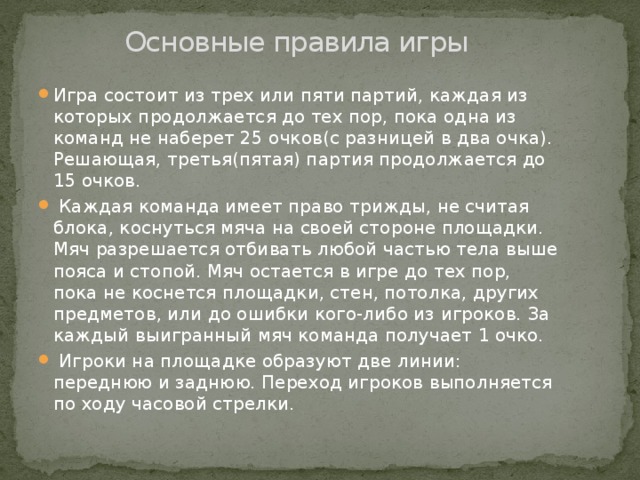Основные правила игры Игра состоит из трех или пяти партий, каждая из которых продолжается до тех пор, пока одна из команд не наберет 25 очков(с разницей в два очка). Решающая, третья(пятая) партия продолжается до 15 очков.  Каждая команда имеет право трижды, не считая блока, коснуться мяча на своей стороне площадки. Мяч разрешается отбивать любой частью тела выше пояса и стопой. Мяч остается в игре до тех пор, пока не коснется площадки, стен, потолка, других предметов, или до ошибки кого-либо из игроков. За каждый выигранный мяч команда получает 1 очко.  Игроки на площадке образуют две линии: переднюю и заднюю. Переход игроков выполняется по ходу часовой стрелки. 