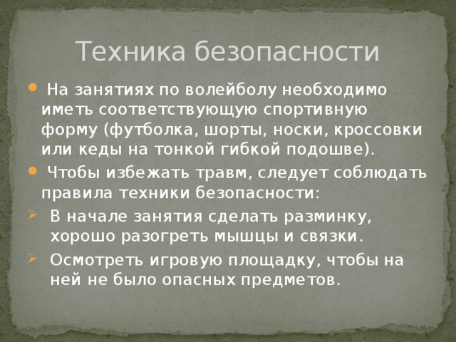 Техника безопасности  На занятиях по волейболу необходимо иметь соответствующую спортивную форму (футболка, шорты, носки, кроссовки или кеды на тонкой гибкой подошве).  Чтобы избежать травм, следует соблюдать правила техники безопасности: В начале занятия сделать разминку, хорошо разогреть мышцы и связки. Осмотреть игровую площадку, чтобы на ней не было опасных предметов. 