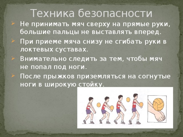 Техника безопасности Не принимать мяч сверху на прямые руки, большие пальцы не выставлять вперед. При приеме мяча снизу не сгибать руки в локтевых суставах. Внимательно следить за тем, чтобы мяч не попал под ноги. После прыжков приземляться на согнутые ноги в широкую стойку. 