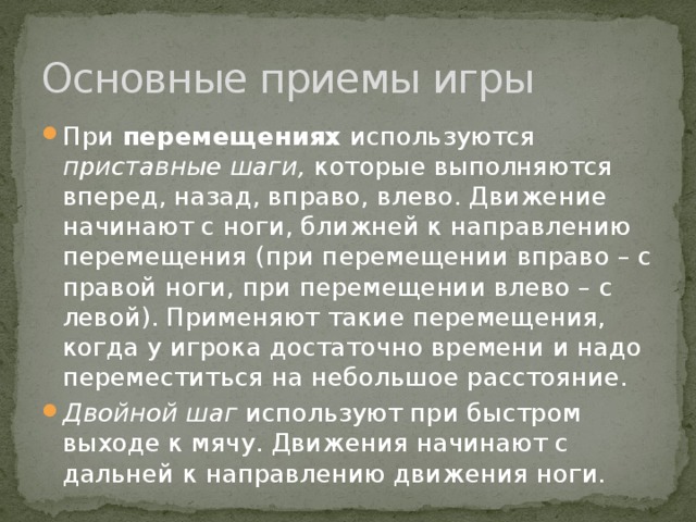 Основные приемы игры При перемещениях используются приставные шаги, которые выполняются вперед, назад, вправо, влево. Движение начинают с ноги, ближней к направлению перемещения (при перемещении вправо – с правой ноги, при перемещении влево – с левой). Применяют такие перемещения, когда у игрока достаточно времени и надо переместиться на небольшое расстояние. Двойной шаг используют при быстром выходе к мячу. Движения начинают с дальней к направлению движения ноги. 