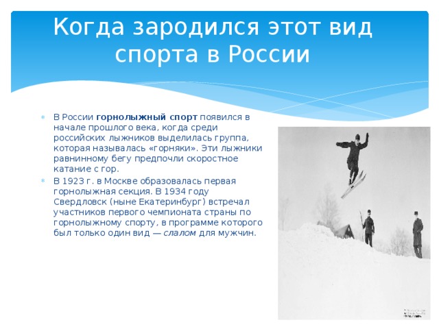 Когда зародился этот вид спорта в России В России  горнолыжный спорт  появился в начале прошлого века, когда среди российских лыжников выделилась группа, которая называлась «горняки». Эти лыжники равнинному бегу предпочли скоростное катание с гор. В 1923 г. в Москве образовалась первая горнолыжная секция. В 1934 году Свердловск (ныне Екатеринбург) встречал участников первого чемпионата страны по горнолыжному спорту, в программе которого был только один вид —  слалом  для мужчин. 