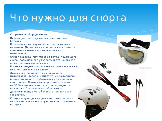 Что нужно для спорта Спортивное оборудование Используются специальные пластиковые ботинки.  Крепления фиксируют ноги горнолыжника на лыжах. Перчатки для горнолыжного спорта сделаны из кожи или синтетических материалов. Очки предохраняют глаза от ветра, падающего снега, повышенного ультрафиолета на высоте и светоотражения от снега.  Шлем защищает спортсмена от травм и должен плотно прилегать в голове. Лыжи изготавливаются из различных материалов (дерево, композитные материалы) и индивидуально подбираются для каждого спортсмена. Лыжи для скоростного спуска на 30 % длиннее, чем те, что используются в слаломе. Это позволяет обеспечить дополнительную устойчивость при высоких скоростях. Специальную одежду для спортсменов шьют из тканей, минимализирующих сопротивление воздуха. 