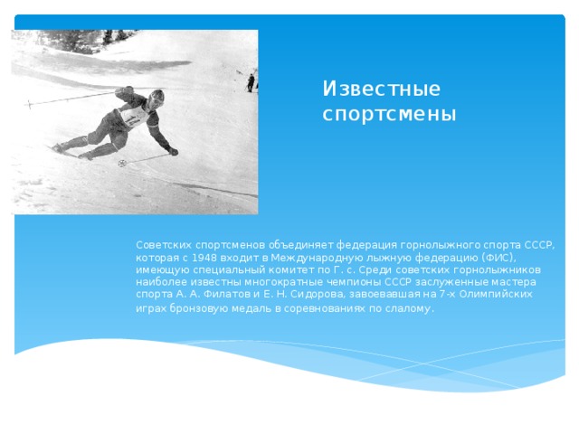 Известные спортсмены Советских спортсменов объединяет федерация горнолыжного спорта СССР, которая с 1948 входит в Международную лыжную федерацию (ФИС), имеющую специальный комитет по Г. с. Среди советских горнолыжников наиболее известны многократные чемпионы СССР заслуженные мастера спорта А. А. Филатов и Е. Н. Сидорова, завоевавшая на 7-х Олимпийских играх бронзовую медаль в соревнованиях по слалому . 