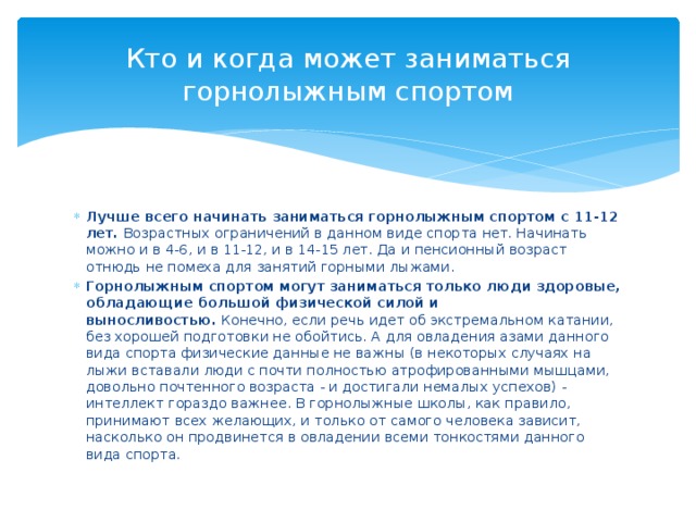 Кто и когда может заниматься горнолыжным спортом Лучше всего начинать заниматься горнолыжным спортом с 11-12 лет.  Возрастных ограничений в данном виде спорта нет. Начинать можно и в 4-6, и в 11-12, и в 14-15 лет. Да и пенсионный возраст отнюдь не помеха для занятий горными лыжами. Горнолыжным спортом могут заниматься только люди здоровые, обладающие большой физической силой и выносливостью.  Конечно, если речь идет об экстремальном катании, без хорошей подготовки не обойтись. А для овладения азами данного вида спорта физические данные не важны (в некоторых случаях на лыжи вставали люди с почти полностью атрофированными мышцами, довольно почтенного возраста - и достигали немалых успехов) - интеллект гораздо важнее. В горнолыжные школы, как правило, принимают всех желающих, и только от самого человека зависит, насколько он продвинется в овладении всеми тонкостями данного вида спорта. 