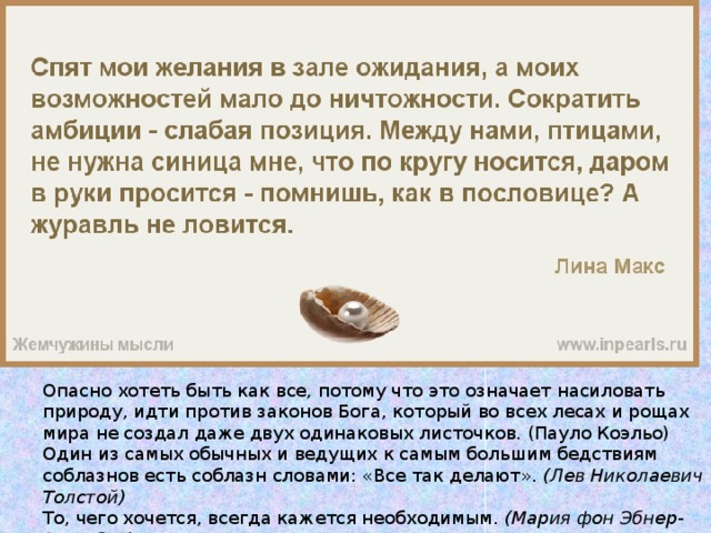 Опасно хотеть быть как все, потому что это означает насиловать природу, идти против законов Бога, который во всех лесах и рощах мира не создал даже двух одинаковых листочков. (Пауло Коэльо) Один из самых обычных и ведущих к самым большим бедствиям соблазнов есть соблазн словами: «Все так делают».  (Лев Николаевич Толстой) То, чего хочется, всегда кажется необходимым.  (Мария фон Эбнер-Эшенбах) Тот, у кого хватит смелости захотеть, может изменить свое будущее. 