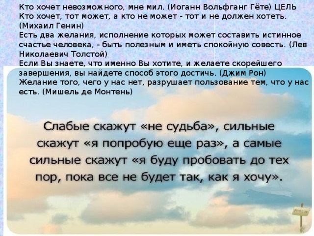 Кто хочет невозможного, мне мил. (Иоганн Вольфганг Гёте) ЦЕЛЬ Кто хочет, тот может, а кто не может - тот и не должен хотеть. (Михаил Генин) Есть два желания, исполнение которых может составить истинное счастье человека, - быть полезным и иметь спокойную совесть. (Лев Николаевич Толстой) Если Вы знаете, что именно Вы хотите, и желаете скорейшего завершения, вы найдете способ этого достичь. (Джим Рон) Желание того, чего у нас нет, разрушает пользование тем, что у нас есть. (Мишель де Монтень) 