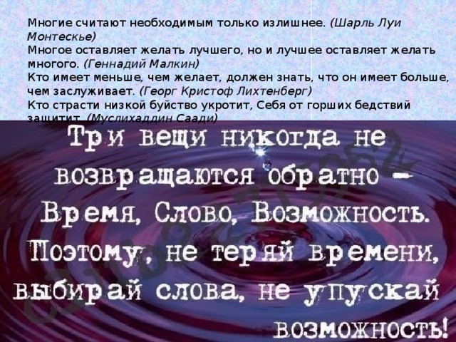 Многие считают необходимым только излишнее.  (Шарль Луи Монтескье) Многое оставляет желать лучшего, но и лучшее оставляет желать многого.  (Геннадий Малкин) Кто имеет меньше, чем желает, должен знать, что он имеет больше, чем заслуживает.  (Георг Кристоф Лихтенберг) Кто страсти низкой буйство укротит, Себя от горших бедствий защитит.  (Муслихаддин Саади) 