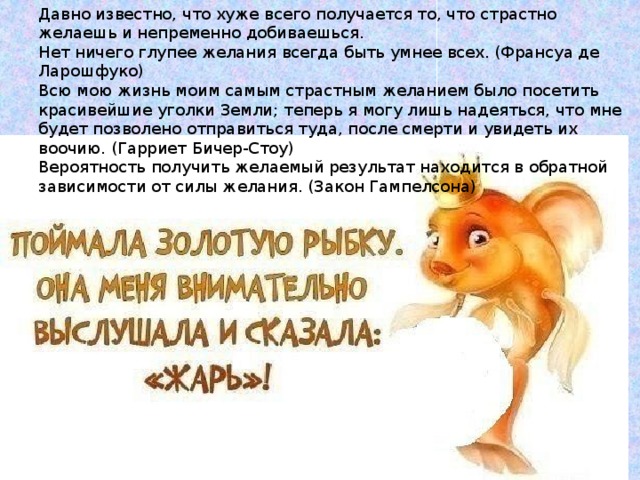 Давно известно, что хуже всего получается то, что страстно желаешь и непременно добиваешься. Нет ничего глупее желания всегда быть умнее всех. (Франсуа де Ларошфуко) Всю мою жизнь моим самым страстным желанием было посетить красивейшие уголки Земли; теперь я могу лишь надеяться, что мне будет позволено отправиться туда, после смерти и увидеть их воочию. (Гарриет Бичер-Стоу) Вероятность получить желаемый результат находится в обратной зависимости от силы желания. (Закон Гампелсона) 