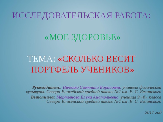 ИССЛЕДОВАТЕЛЬСКАЯ РАБОТА:   «МОЕ ЗДОРОВЬЕ»   ТЕМА: «СКОЛЬКО ВЕСИТ  ПОРТФЕЛЬ УЧЕНИКОВ»    Руководитель : Ивченко Светлана Борисовна, учитель физической культуры. Северо-Енисейской средней школы №1 им. Е. С. Белинского Выполнила : Мартынова Елена Анатольевна , ученица 9 «б» класса Северо-Енисейской средней школы №1 им .Е. С. Белинского 2017 год 