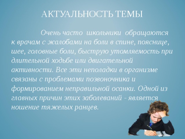 АКТУАЛЬНОСТЬ ТЕМЫ     Очень часто школьники обращаются к врачам с жалобами на боли в спине, пояснице, шее, головные боли, быструю утомляемость при длительной ходьбе или двигательной активности. Все эти неполадки в организме связаны с проблемами позвоночника и формированием неправильной осанки. Одной из главных причин этих заболеваний - является ношение тяжелых ранцев. 
