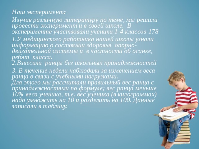 Наш эксперимент : Изучив различную литературу по теме, мы решили провести эксперимент и в своей школе. В эксперименте участвовали ученики 1-4 классов-178 1.У медицинского работника нашей школы узнали информацию о состоянии здоровья опорно-двигательной системы и в частности об осанке, ребят класса.  2.Взвесили ранцы без школьных принадлежностей 3. В течение недели наблюдали за изменением веса ранца в связи с учебными нагрузками.  Для этого мы рассчитали правильный вес ранца с принадлежностями по формуле; вес ранца меньше 10% веса ученика, т.е. вес ученика (в килограммах) надо умножить на 10 и разделить на 100. Данные записали в таблицу. 