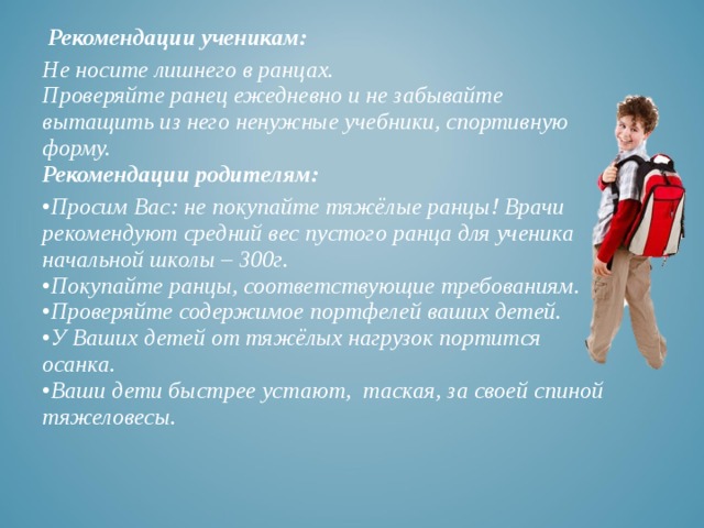  Рекомендации ученикам: Не носите лишнего в ранцах.  Проверяйте ранец ежедневно и не забывайте вытащить из него ненужные учебники, спортивную форму.  Рекомендации родителям: • Просим Вас: не покупайте тяжёлые ранцы! Врачи рекомендуют средний вес пустого ранца для ученика начальной школы – 300г.  •Покупайте ранцы, соответствующие требованиям.  •Проверяйте содержимое портфелей ваших детей.  •У Ваших детей от тяжёлых нагрузок портится осанка.  •Ваши дети быстрее устают, таская, за своей спиной тяжеловесы.   