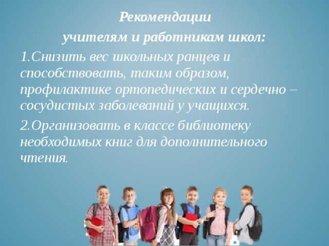  Рекомендации учителям и работникам школ: Снизить вес школьных ранцев и способствовать, таким образом, профилактике ортопедических и сердечно – сосудистых заболеваний у учащихся. Организовать в классе библиотеку необходимых книг для дополнительного чтения. 