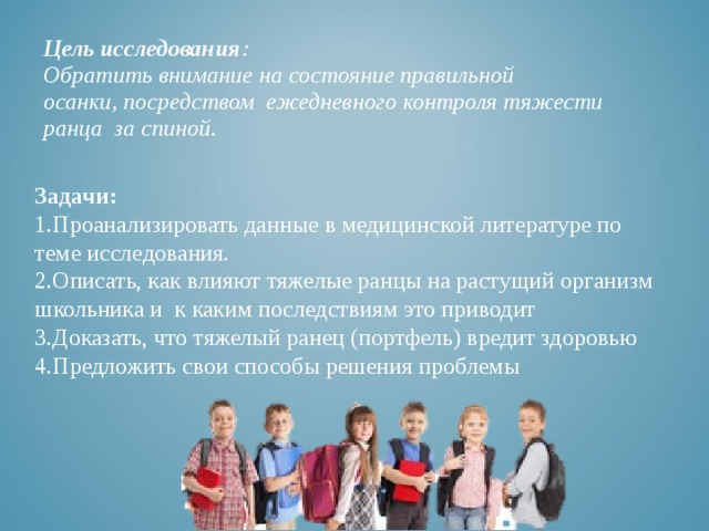 Цель исследования :  Обратить внимание на состояние правильной  осанки, посредством ежедневного контроля тяжести ранца за спиной. Задачи: Проанализировать данные в медицинской литературе по теме исследования. Описать, как влияют тяжелые ранцы на растущий организм школьника и к каким последствиям это приводит Доказать, что тяжелый ранец (портфель) вредит здоровью Предложить свои способы решения проблемы   