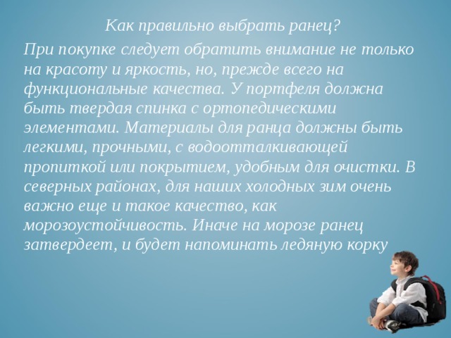 Как правильно выбрать ранец? При покупке следует обратить внимание не только на красоту и яркость, но, прежде всего на функциональные качества. У портфеля должна быть твердая спинка с ортопедическими элементами. Материалы для ранца должны быть легкими, прочными, с водоотталкивающей пропиткой или покрытием, удобным для очистки. В северных районах, для наших холодных зим очень важно еще и такое качество, как морозоустойчивость. Иначе на морозе ранец затвердеет, и будет напоминать ледяную корку 