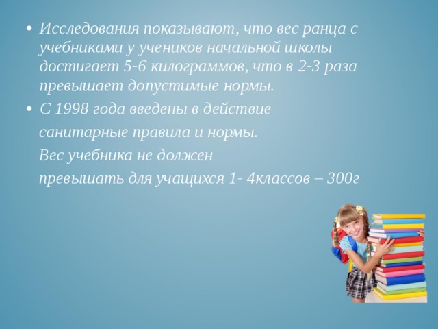 Исследования показывают, что вес ранца с учебниками у учеников начальной школы достигает 5-6 килограммов, что в 2-3 раза превышает допустимые нормы. С 1998 года введены в действие  санитарные правила и нормы.  Вес учебника не должен  превышать для учащихся 1- 4классов – 300г   