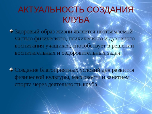 АКТУАЛЬНОСТЬ СОЗДАНИЯ КЛУБА Здоровый образ жизни является неотъемлемой частью физического, психического и духовного воспитания учащихся, способствует в решении воспитательных и оздоровительных задач.  Создание благоприятных условий для развития физической культуры, массовости и занятием спорта через деятельность клуба. 