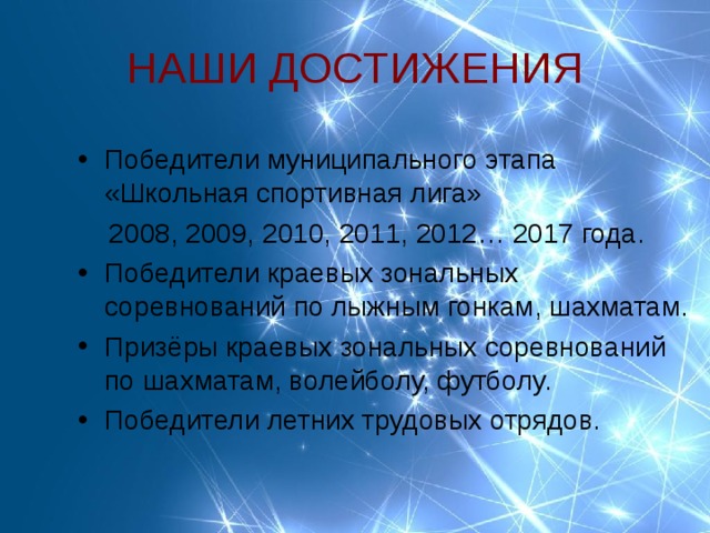 НАШИ ДОСТИЖЕНИЯ Победители муниципального этапа «Школьная спортивная лига»  2008, 2009, 2010, 2011, 2012… 2017 года. Победители краевых зональных соревнований по лыжным гонкам, шахматам. Призёры краевых зональных соревнований по шахматам, волейболу, футболу. Победители летних трудовых отрядов.  