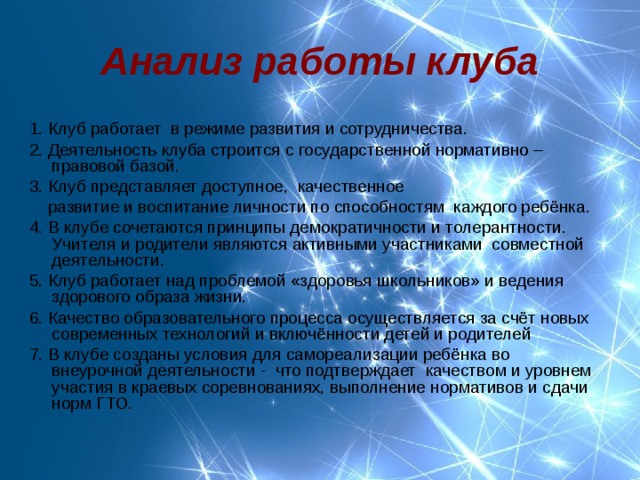 Анализ работы клуба  1. Клуб работает в режиме развития и сотрудничества. 2. Деятельность клуба строится с государственной нормативно – правовой базой. 3. Клуб представляет доступное, качественное  развитие и воспитание личности по способностям каждого ребёнка. 4. В клубе сочетаются принципы демократичности и толерантности. Учителя и родители являются активными участниками совместной деятельности. 5. Клуб работает над проблемой «здоровья школьников» и ведения здорового образа жизни. 6. Качество образовательного процесса осуществляется за счёт новых современных технологий и включённости детей и родителей 7. В клубе созданы условия для самореализации ребёнка во внеурочной деятельности - что подтверждает качеством и уровнем участия в краевых соревнованиях, выполнение нормативов и сдачи норм ГТО. 