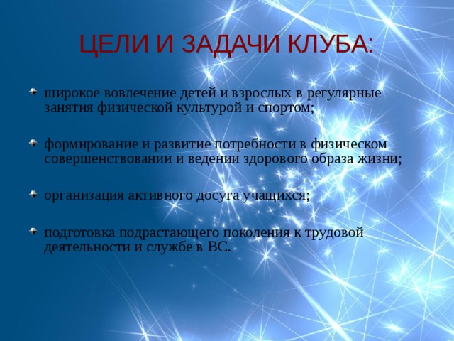 ЦЕЛИ И ЗАДАЧИ КЛУБА: широкое вовлечение детей и взрослых в регулярные занятия физической культурой и спортом;  формирование и развитие потребности в физическом совершенствовании и ведении здорового образа жизни;  организация активного досуга учащихся; подготовка подрастающего поколения к трудовой деятельности и службе в ВС.  