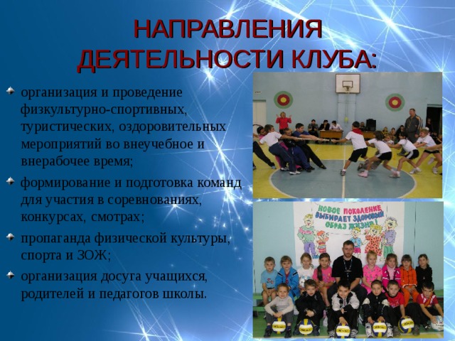 НАПРАВЛЕНИЯ ДЕЯТЕЛЬНОСТИ КЛУБА: организация и проведение физкультурно-спортивных, туристических, оздоровительных мероприятий во внеучебное и внерабочее время; формирование и подготовка команд для участия в соревнованиях, конкурсах, смотрах; пропаганда физической культуры, спорта и ЗОЖ; организация досуга учащихся, родителей и педагогов школы. 
