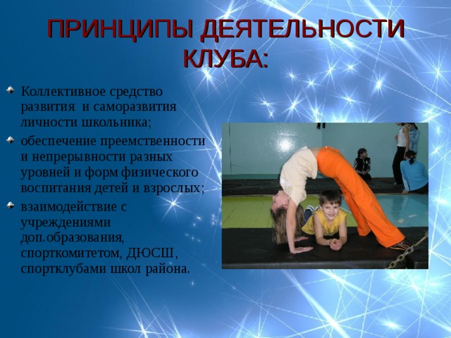 ПРИНЦИПЫ ДЕЯТЕЛЬНОСТИ КЛУБА: Коллективное средство развития и саморазвития личности школьника; обеспечение преемственности и непрерывности разных уровней и форм физического воспитания детей и взрослых; взаимодействие с учреждениями доп.образования, спорткомитетом, ДЮСШ, спортклубами школ района. 