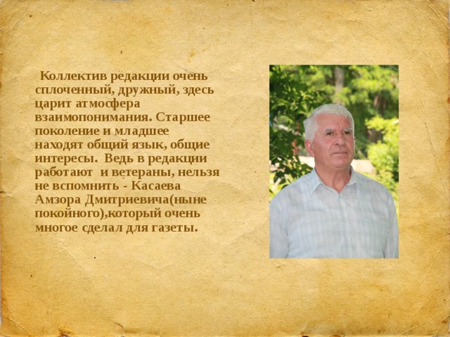  Коллектив редакции очень сплоченный, дружный, здесь царит атмосфера взаимопонимания. Старшее поколение и младшее находят общий язык, общие интересы. Ведь в редакции работают и ветераны, нельзя не вспомнить - Касаева Амзора Дмитриевича(ныне покойного),который очень многое сделал для газеты.  