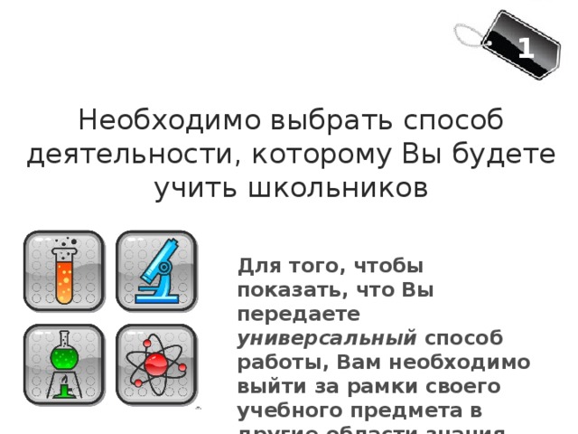 1 Необходимо выбрать способ деятельности, которому Вы будете учить школьников Для того, чтобы показать, что Вы передаете универсальный способ работы, Вам необходимо выйти за рамки своего учебного предмета в другие области знания 