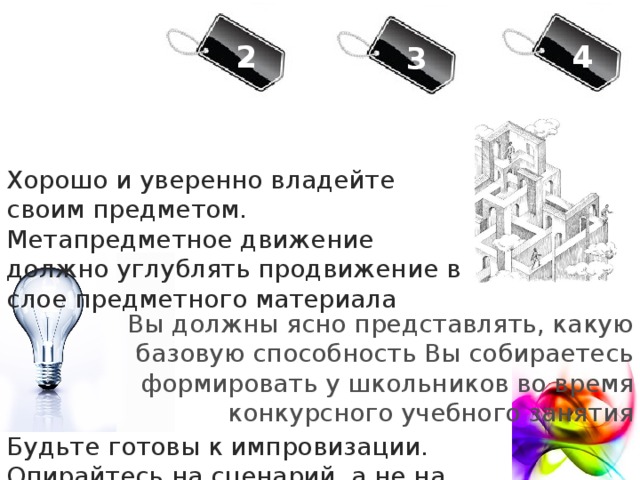 4 2 3 Хорошо и уверенно владейте своим предметом. Метапредметное движение должно углублять продвижение в слое предметного материала Вы должны ясно представлять, какую базовую способность Вы собираетесь формировать у школьников во время конкурсного учебного занятия Будьте готовы к импровизации. Опирайтесь на сценарий, а не на план урока 