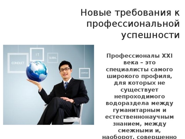 Новые требования к профессиональной успешности Профессионалы XXI века – это специалисты самого широкого профиля, для которых не существует непроходимого водораздела между гуманитарным и естественнонаучным знанием, между смежными и, наоборот, совершенно не смежными дисциплинами 