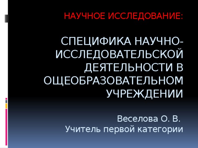 НАУЧНОЕ ИССЛЕДОВАНИЕ:   СПЕЦИФИКА НАУЧНО- ИССЛЕДОВАТЕЛЬСКОЙ ДЕЯТЕЛЬНОСТИ В ОЩЕОБРАЗОВАТЕЛЬНОМ УЧРЕЖДЕНИИ   Веселова О. В.  Учитель первой категории 