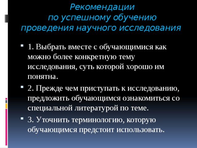 Рекомендации  по успешному обучению  проведения научного исследования 1. Выбрать вместе с обучающимися как можно более конкретную тему исследования, суть которой хорошо им понятна. 2. Прежде чем приступать к исследованию, предложить обучающимся ознакомиться со специальной литературой по теме. 3. Уточнить терминологию, которую обучающимся предстоит использовать. 