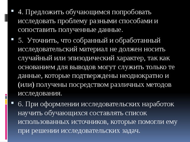 4. Предложить обучающимся попробовать исследовать проблему разными способами и сопоставить полученные данные. 5. Уточнить, что собранный и обработанный исследовательский материал не должен носить случайный или эпизодический характер, так как основанием для выводов могут служить только те данные, которые подтверждены неоднократно и (или) получены посредством различных методов исследования. 6. При оформлении исследовательских наработок научить обучающихся составлять список использованных источников, которые помогли ему при решении исследовательских задач. 